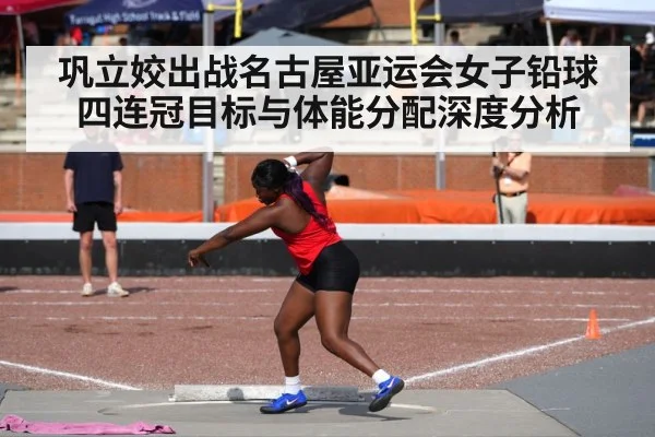 巩立姣出战名古屋亚运会女子铅球 四连冠目标与体能分配深度分析